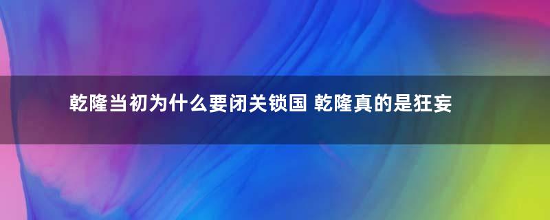 乾隆当初为什么要闭关锁国 乾隆真的是狂妄无知吗
